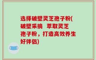 选择破壁灵芝孢子粉(破壁采摘  萃取灵芝孢子粉，打造高效养生好伴侣)