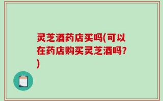 灵芝酒药店买吗(可以在药店购买灵芝酒吗？)
