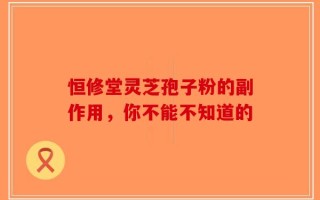 恒修堂灵芝孢子粉的副作用，你不能不知道的