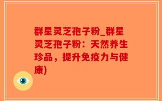 群星灵芝孢子粉_群星灵芝孢子粉：天然养生珍品，提升免疫力与健康)