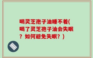 喝灵芝孢子油睡不着(喝了灵芝孢子油会失眠？如何避免失眠？)