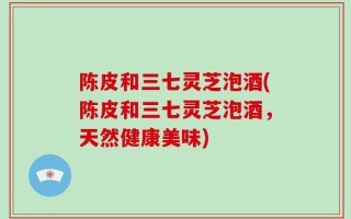 陈皮和三七灵芝泡酒(陈皮和三七灵芝泡酒，天然健康美味)