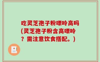 吃灵芝孢子粉嘌呤高吗(灵芝孢子粉含高嘌呤？需注意饮食搭配。)