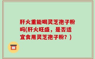 肝火重能喝灵芝孢子粉吗(肝火旺盛，是否适宜食用灵芝孢子粉？)