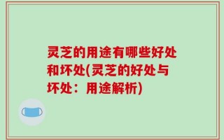 灵芝的用途有哪些好处和坏处(灵芝的好处与坏处：用途解析)