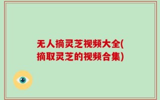 无人摘灵芝视频大全(摘取灵芝的视频合集)