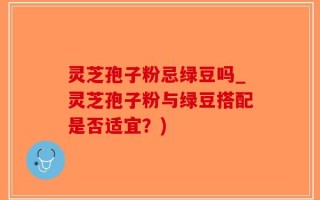 灵芝孢子粉忌绿豆吗_灵芝孢子粉与绿豆搭配是否适宜？)