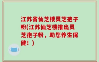 江苏省仙芝楼灵芝孢子粉(江苏仙芝楼推出灵芝孢子粉，助您养生保健！)