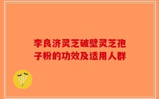 李良济灵芝破壁灵芝孢子粉的功效及适用人群