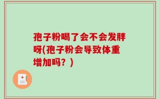 孢子粉喝了会不会发胖呀(孢子粉会导致体重增加吗？)