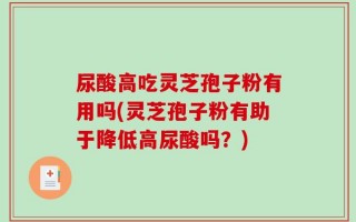 尿酸高吃灵芝孢子粉有用吗(灵芝孢子粉有助于降低高尿酸吗？)