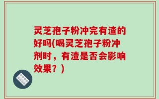 灵芝孢子粉冲完有渣的好吗(喝灵芝孢子粉冲剂时，有渣是否会影响效果？)