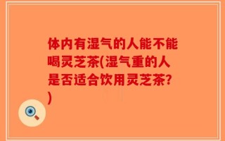 体内有湿气的人能不能喝灵芝茶(湿气重的人是否适合饮用灵芝茶？)