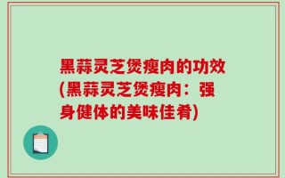 黑蒜灵芝煲瘦肉的功效(黑蒜灵芝煲瘦肉：强身健体的美味佳肴)