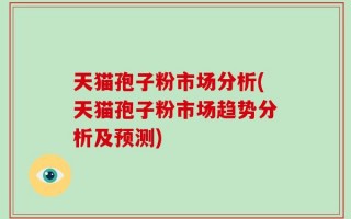 天猫孢子粉市场分析(天猫孢子粉市场趋势分析及预测)