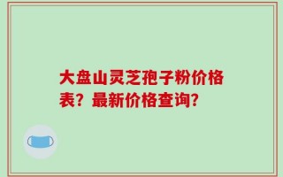 大盘山灵芝孢子粉价格表？最新价格查询？