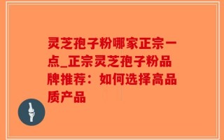 灵芝孢子粉哪家正宗一点_正宗灵芝孢子粉品牌推荐：如何选择高品质产品