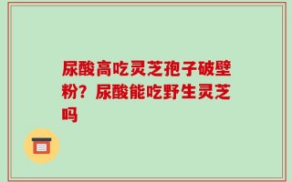 尿酸高吃灵芝孢子破壁粉？尿酸能吃野生灵芝吗