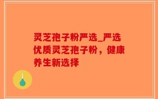 灵芝孢子粉严选_严选优质灵芝孢子粉，健康养生新选择