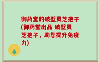 御药堂的破壁灵芝孢子(御药堂出品 破壁灵芝孢子，助您提升免疫力)