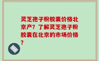 灵芝孢子粉胶囊价格北京产？了解灵芝孢子粉胶囊在北京的市场价格？