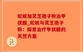 蛇蜕加灵芝孢子粉治甲状腺_蛇蜕与灵芝孢子粉：探索治疗甲状腺的天然方案