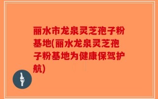 丽水市龙泉灵芝孢子粉基地(丽水龙泉灵芝孢子粉基地为健康保驾护航)