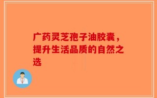 广药灵芝孢子油胶囊，提升生活品质的自然之选