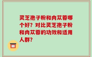 灵芝孢子粉和肉苁蓉哪个好？对比灵芝孢子粉和肉苁蓉的功效和适用人群？
