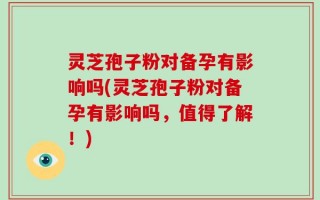 灵芝孢子粉对备孕有影响吗(灵芝孢子粉对备孕有影响吗，值得了解！)