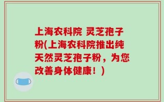 上海农科院 灵芝孢子粉(上海农科院推出纯天然灵芝孢子粉，为您改善身体健康！)