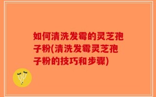 如何清洗发霉的灵芝孢子粉(清洗发霉灵芝孢子粉的技巧和步骤)
