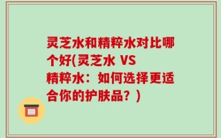 灵芝水和精粹水对比哪个好(灵芝水 VS 精粹水：如何选择更适合你的护肤品？)