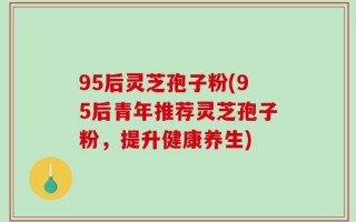 95后灵芝孢子粉(95后青年推荐灵芝孢子粉，提升健康养生)