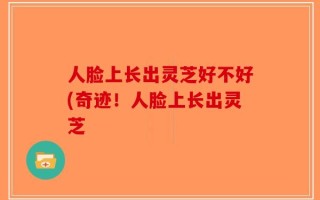 人脸上长出灵芝好不好(奇迹！人脸上长出灵芝