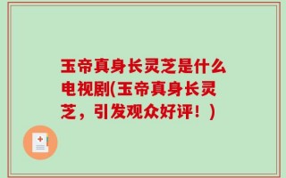玉帝真身长灵芝是什么电视剧(玉帝真身长灵芝，引发观众好评！)