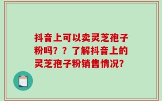 抖音上可以卖灵芝孢子粉吗？？了解抖音上的灵芝孢子粉销售情况？