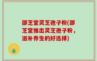 邵芝堂灵芝孢子粉(邵芝堂推出灵芝孢子粉，滋补养生的好选择)