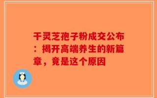 干灵芝孢子粉成交公布：揭开高端养生的新篇章，竟是这个原因