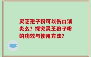 灵芝孢子粉可以伤口消炎么？探究灵芝孢子粉的功效与使用方法？