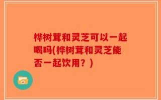 桦树茸和灵芝可以一起喝吗(桦树茸和灵芝能否一起饮用？)
