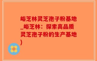 峪芝林灵芝孢子粉基地_峪芝林：探索高品质灵芝孢子粉的生产基地)