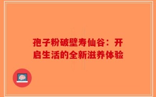 孢子粉破壁寿仙谷：开启生活的全新滋养体验