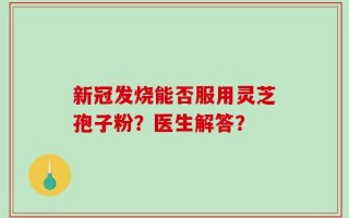 新冠发烧能否服用灵芝孢子粉？医生解答？