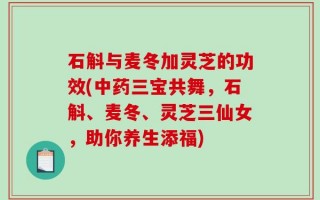 石斛与麦冬加灵芝的功效(中药三宝共舞，石斛、麦冬、灵芝三仙女，助你养生添福)