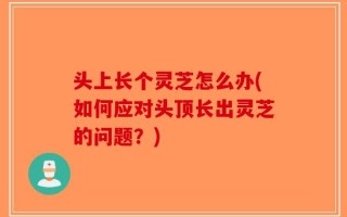 头上长个灵芝怎么办(如何应对头顶长出灵芝的问题？)