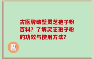 古医牌破壁灵芝孢子粉百科？了解灵芝孢子粉的功效与使用方法？