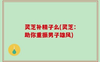 灵芝补精子么(灵芝：助你重振男子雄风)