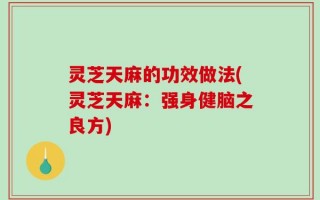灵芝天麻的功效做法(灵芝天麻：强身健脑之良方)
