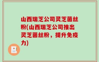 山西瑞芝公司灵芝菌丝粉(山西瑞芝公司推出灵芝菌丝粉，提升免疫力)